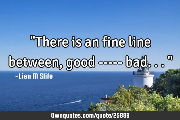 "There is an fine line between, good ----- bad..."