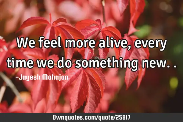 We feel more alive, every time we do something