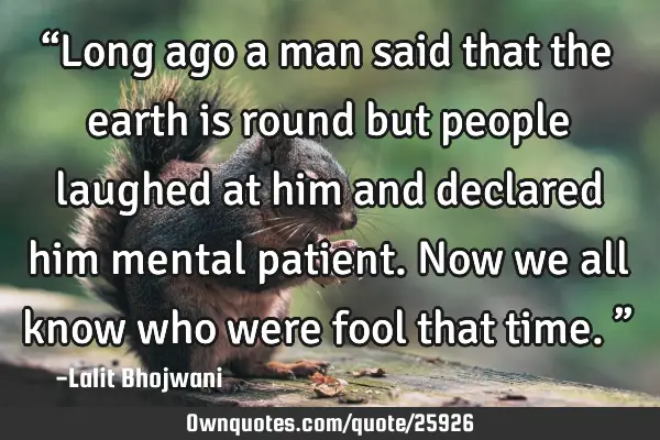 “Long ago a man said that the earth is round but people laughed at him and declared him mental