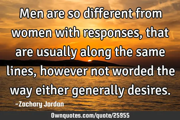 Men are so different from women with responses, that are usually along the same lines, however not