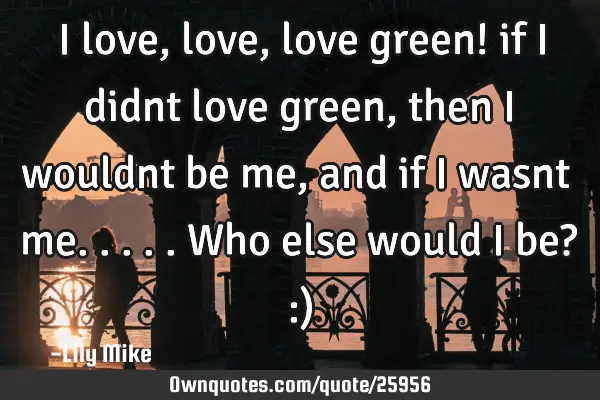 I love, love, love green! if i didnt love green, then i wouldnt be me, and if i wasnt me.....who