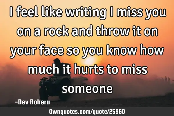 I feel like writing i miss you on a rock and throw it on your face so you know how much it hurts to