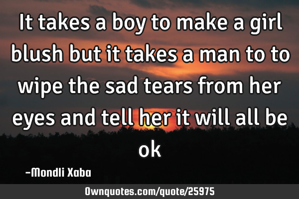 It takes a boy to make a girl blush but it takes a man to to wipe the sad tears from her eyes and