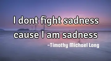 I dont fight sadness cause i am sadness