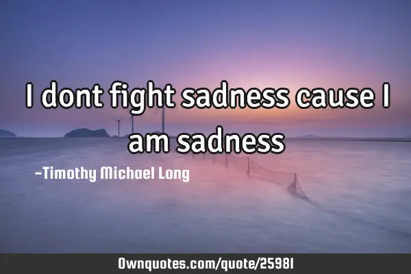 I dont fight sadness cause i am