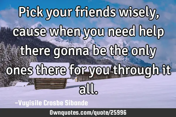 Pick your friends wisely, cause when you need help there gonna be the only ones there for you
