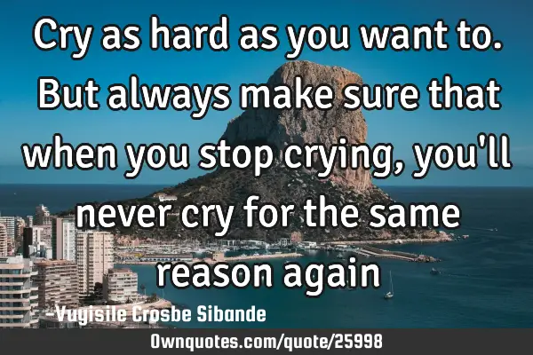 Cry as hard as you want to. But always make sure that when you stop crying, you