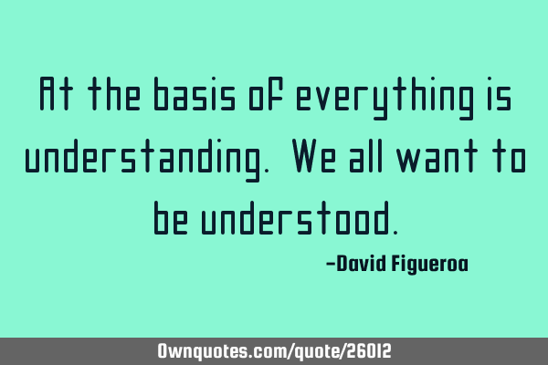 At the basis of everything is understanding. We all want to be