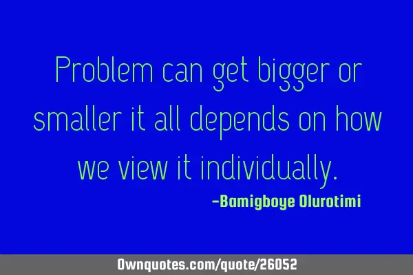Problem can get bigger or smaller it all depends on how we view it