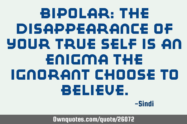 Bipolar: The disappearance of your true self is an enigma the ignorant choose to