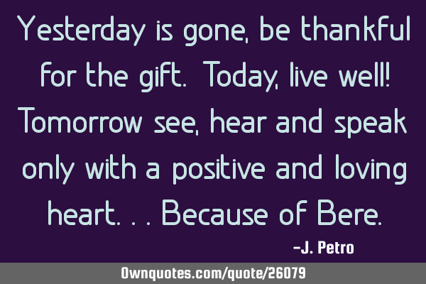 Yesterday is gone,be thankful for the gift. Today,live well! Tomorrow see,hear and speak only with