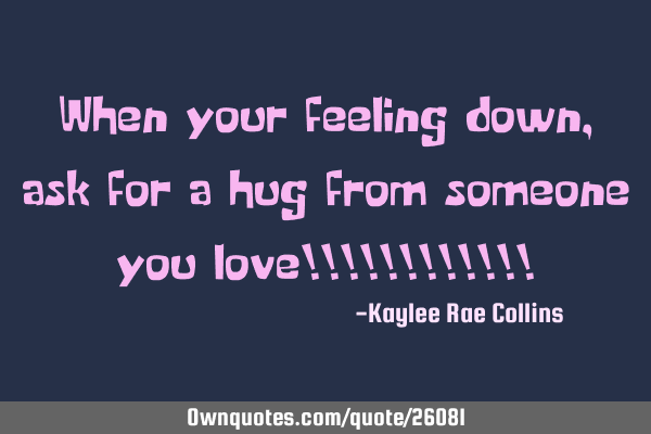 When your feeling down, ask for a hug from someone you love!!!!!!!!!!!!