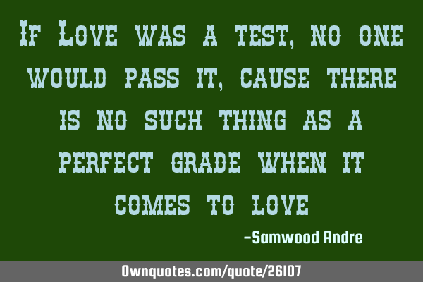 If Love was a test, no one would pass it, cause there is no such thing as a perfect grade when it