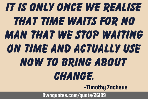 It is only once we realise that time waits for no man that we stop waiting on time and actually use