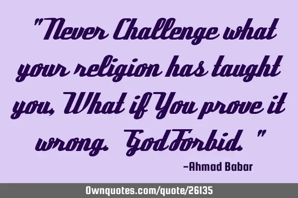 " Never Challenge what your religion has taught you, What if You prove it wrong. God Forbid."