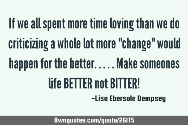 If we all spent more time loving than we do criticizing a whole lot more "change" would happen for
