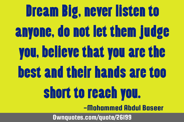 Dream Big, never listen to anyone, do not let them judge you, believe that you are the best and