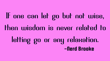 If one can let go but not wise, then wisdom is never related to letting go or any relaxation.