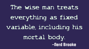 The wise man treats everything as fixed variable, including his mortal body.
