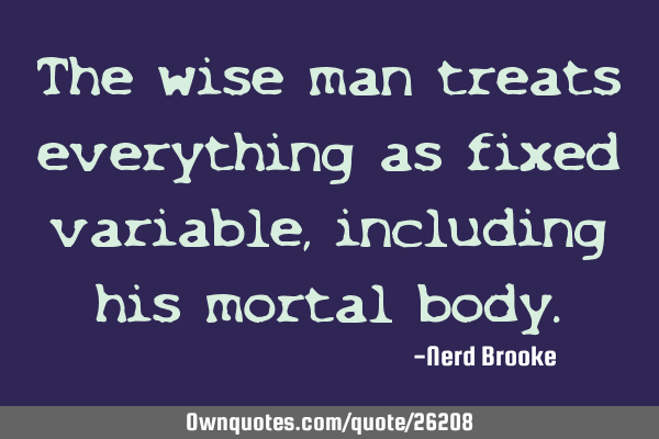 The wise man treats everything as fixed variable, including his mortal
