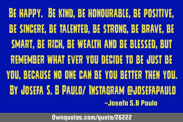 Be happy. Be kind, be honourable, be positive, be sincere, be talented, be strong, be brave, be
