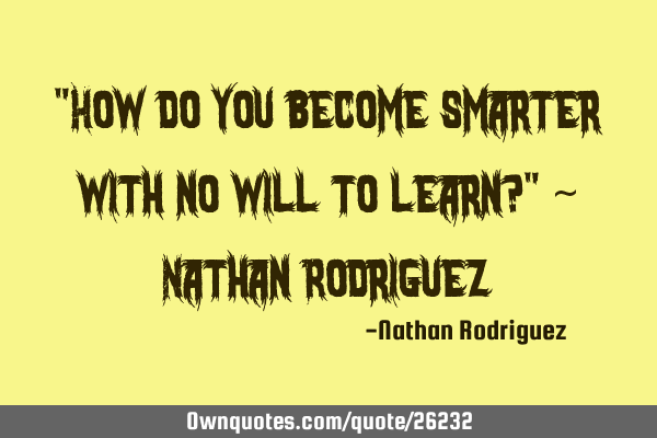"How do you become smarter with no will to learn?" ~ Nathan R