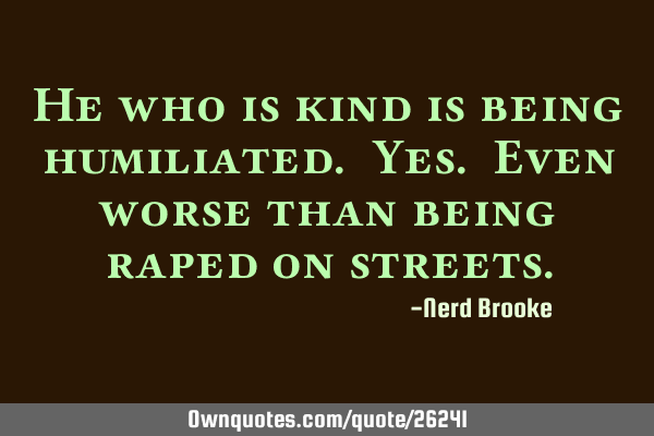 He who is kind is being humiliated. Yes. Even worse than being raped on