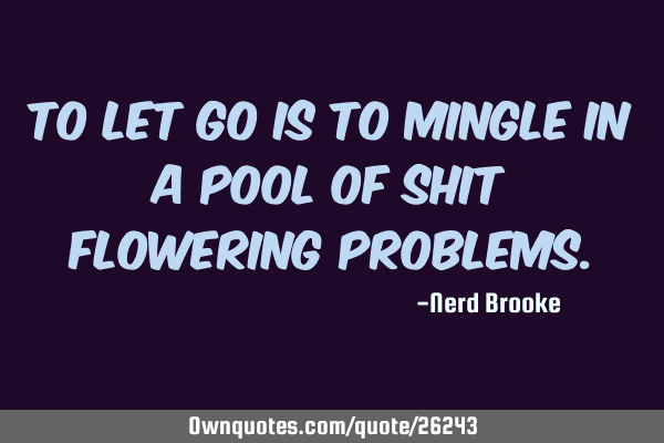 To let go is to mingle in a pool of shit flowering