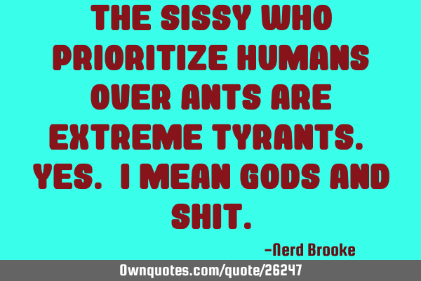The sissy who prioritize humans over ants are extreme tyrants. Yes. I mean Gods and