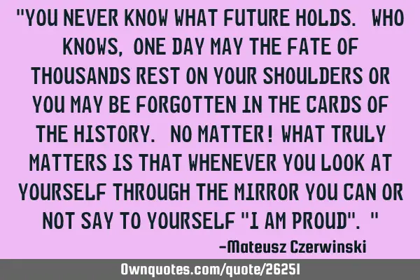 "You never know what future holds. Who knows, one day may the fate of thousands rest on your