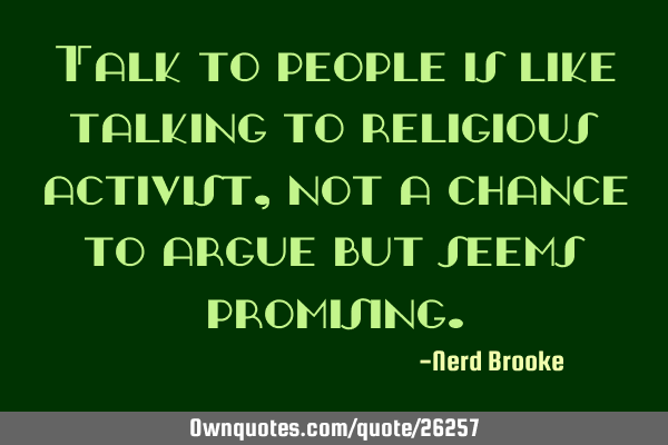 Talk to people is like talking to religious activist, not a chance to argue but seems