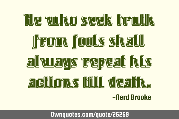 He who seek truth from fools shall always repeat his actions till