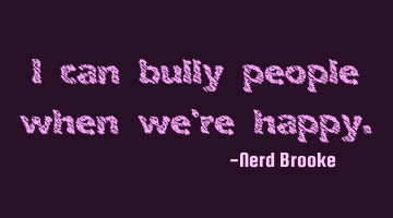 I can bully people when we're happy.