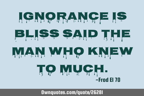 Ignorance is bliss said the man who knew to