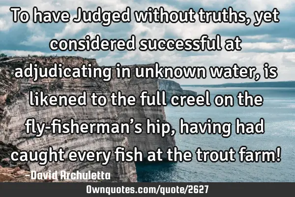 To have Judged without truths, yet considered successful at adjudicating in unknown water, is