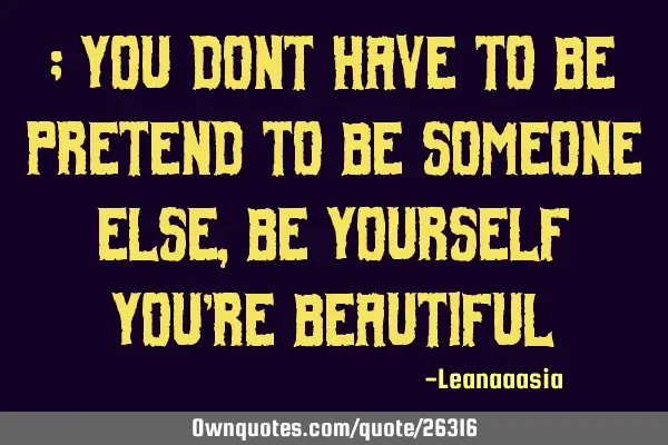; you dont have to be pretend to be someone else , be yourself you