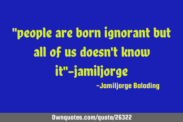 "people are born ignorant but all of us doesn