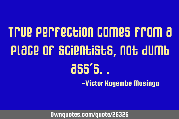 True perfection comes from a place of scientists, not dumb ass