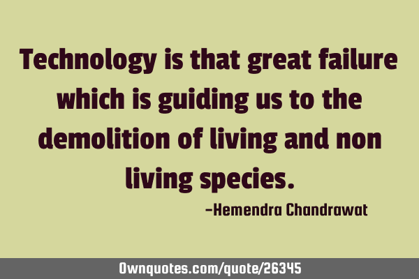 Technology is that great failure which is guiding us to the demolition of living and non living