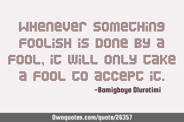 Whenever something foolish is done by a fool, it will only take a fool to accept