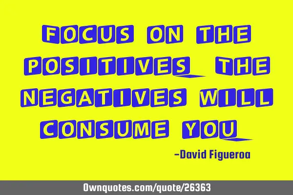 Focus on the positives. The negatives will consume