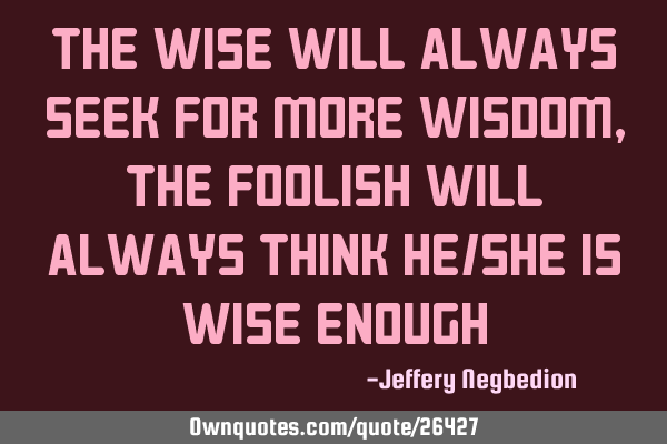 The wise will always seek for more wisdom, the foolish will always think he/she is wise