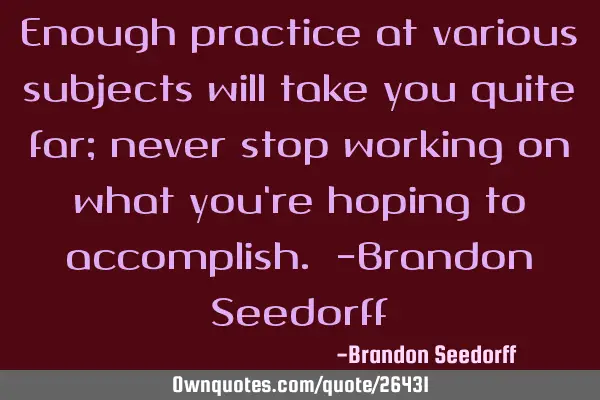 Enough practice at various subjects will take you quite far; never stop working on what you