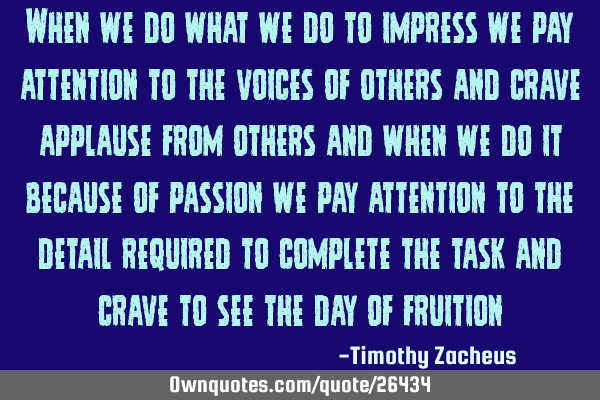 When we do what we do to impress we pay attention to the voices of others and crave applause from