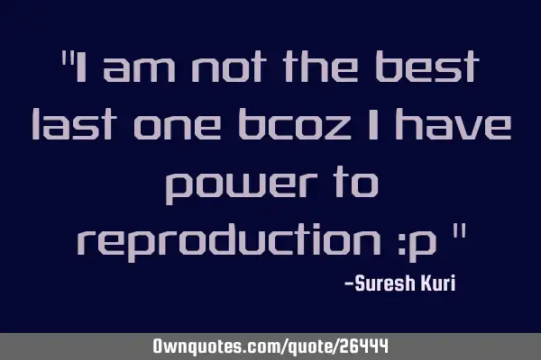 "I am not the best last one bcoz I have power to reproduction :p "