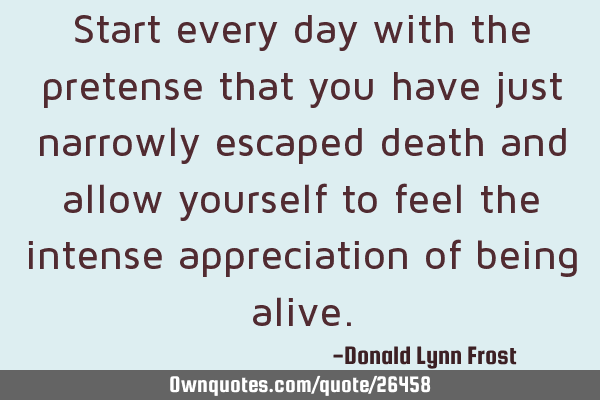 Start every day with the pretense that you have just narrowly escaped death and allow yourself to