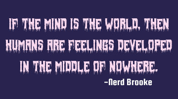 If the mind is the world, then humans are feelings developed in the middle of nowhere.