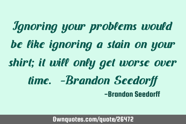 Ignoring your problems would be like ignoring a stain on your shirt; it will only get worse over