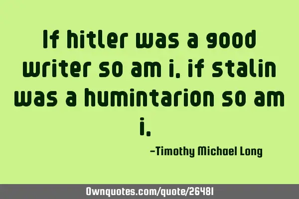 If hitler was a good writer so am i, if stalin was a humintarion so am i,