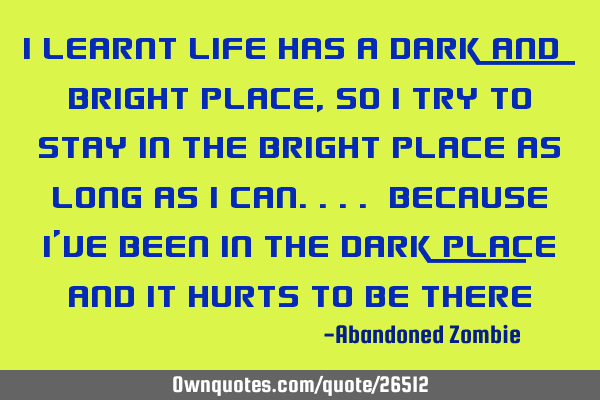 I learnt Life has a dark and bright place, so i try to stay in the bright place as long as i
